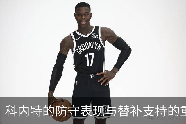 科内特的防守表现与替补支持的重要性分析